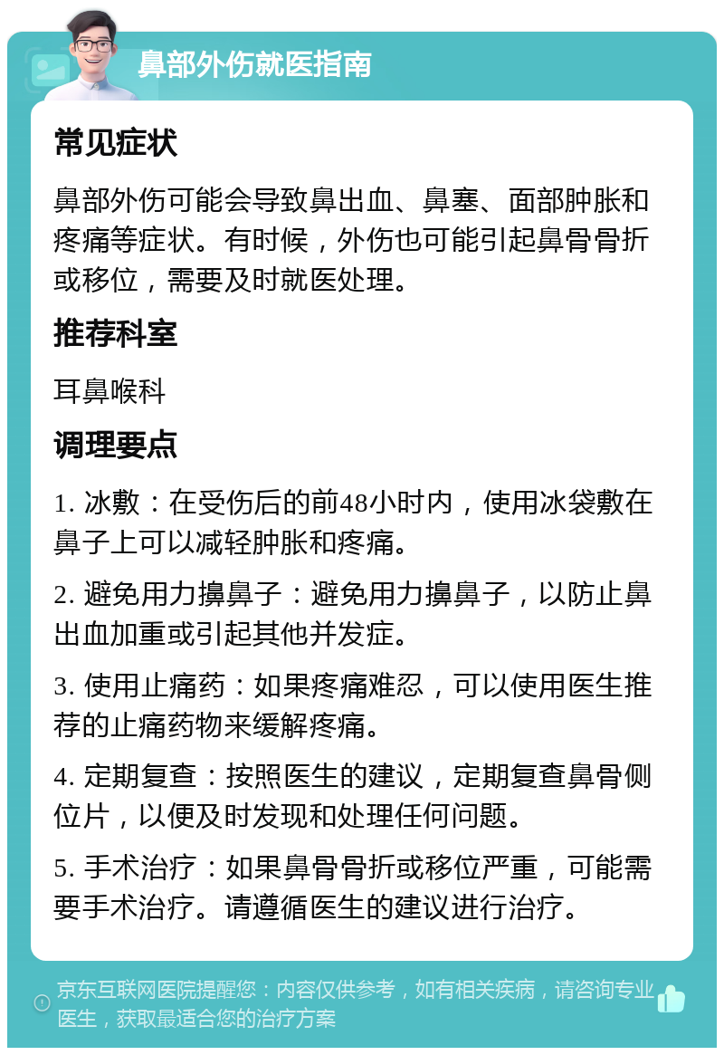 鼻部外伤就医指南 常见症状 鼻部外伤可能会导致鼻出血、鼻塞、面部肿胀和疼痛等症状。有时候，外伤也可能引起鼻骨骨折或移位，需要及时就医处理。 推荐科室 耳鼻喉科 调理要点 1. 冰敷：在受伤后的前48小时内，使用冰袋敷在鼻子上可以减轻肿胀和疼痛。 2. 避免用力擤鼻子：避免用力擤鼻子，以防止鼻出血加重或引起其他并发症。 3. 使用止痛药：如果疼痛难忍，可以使用医生推荐的止痛药物来缓解疼痛。 4. 定期复查：按照医生的建议，定期复查鼻骨侧位片，以便及时发现和处理任何问题。 5. 手术治疗：如果鼻骨骨折或移位严重，可能需要手术治疗。请遵循医生的建议进行治疗。