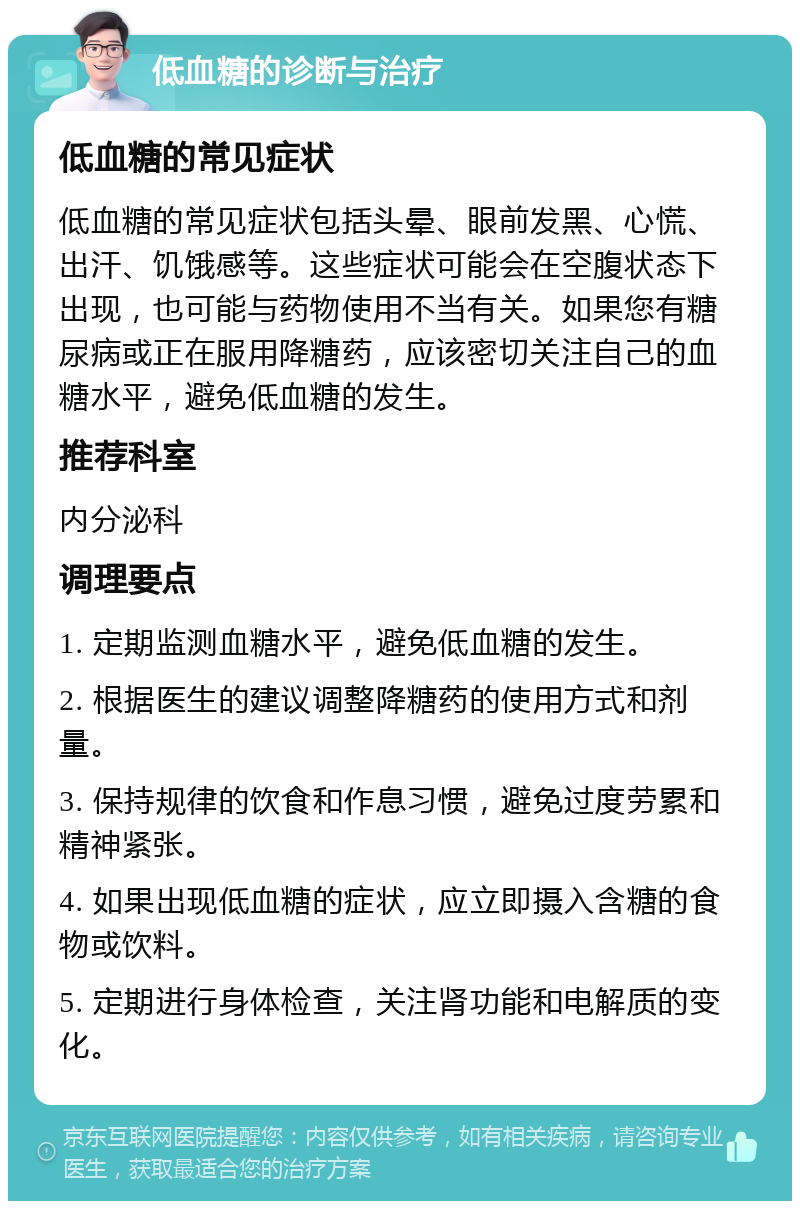 低血糖的诊断与治疗 低血糖的常见症状 低血糖的常见症状包括头晕、眼前发黑、心慌、出汗、饥饿感等。这些症状可能会在空腹状态下出现，也可能与药物使用不当有关。如果您有糖尿病或正在服用降糖药，应该密切关注自己的血糖水平，避免低血糖的发生。 推荐科室 内分泌科 调理要点 1. 定期监测血糖水平，避免低血糖的发生。 2. 根据医生的建议调整降糖药的使用方式和剂量。 3. 保持规律的饮食和作息习惯，避免过度劳累和精神紧张。 4. 如果出现低血糖的症状，应立即摄入含糖的食物或饮料。 5. 定期进行身体检查，关注肾功能和电解质的变化。