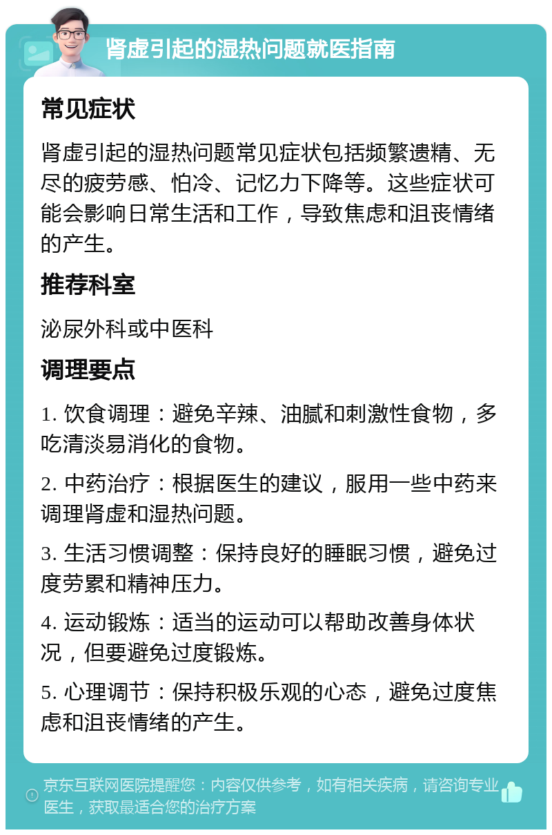 肾虚引起的湿热问题就医指南 常见症状 肾虚引起的湿热问题常见症状包括频繁遗精、无尽的疲劳感、怕冷、记忆力下降等。这些症状可能会影响日常生活和工作，导致焦虑和沮丧情绪的产生。 推荐科室 泌尿外科或中医科 调理要点 1. 饮食调理：避免辛辣、油腻和刺激性食物，多吃清淡易消化的食物。 2. 中药治疗：根据医生的建议，服用一些中药来调理肾虚和湿热问题。 3. 生活习惯调整：保持良好的睡眠习惯，避免过度劳累和精神压力。 4. 运动锻炼：适当的运动可以帮助改善身体状况，但要避免过度锻炼。 5. 心理调节：保持积极乐观的心态，避免过度焦虑和沮丧情绪的产生。