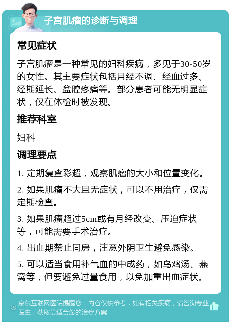 子宫肌瘤的诊断与调理 常见症状 子宫肌瘤是一种常见的妇科疾病，多见于30-50岁的女性。其主要症状包括月经不调、经血过多、经期延长、盆腔疼痛等。部分患者可能无明显症状，仅在体检时被发现。 推荐科室 妇科 调理要点 1. 定期复查彩超，观察肌瘤的大小和位置变化。 2. 如果肌瘤不大且无症状，可以不用治疗，仅需定期检查。 3. 如果肌瘤超过5cm或有月经改变、压迫症状等，可能需要手术治疗。 4. 出血期禁止同房，注意外阴卫生避免感染。 5. 可以适当食用补气血的中成药，如乌鸡汤、燕窝等，但要避免过量食用，以免加重出血症状。