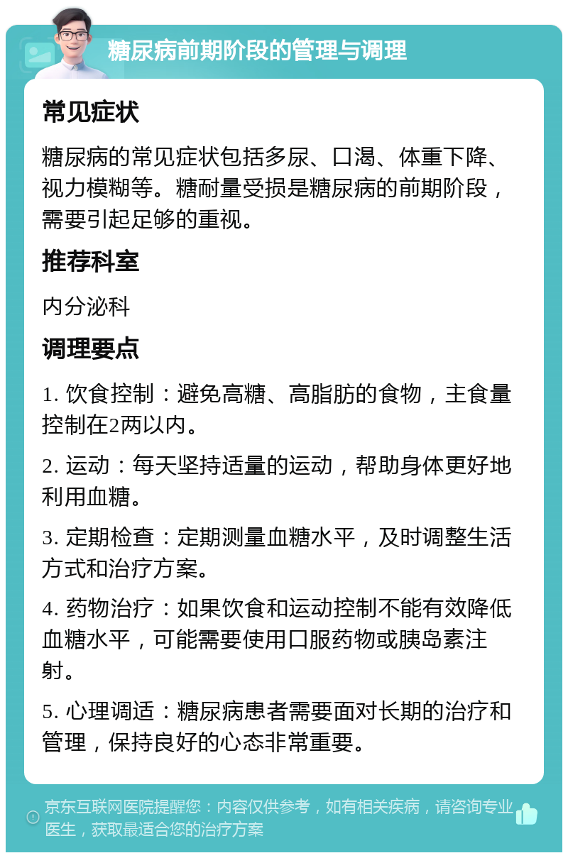 糖尿病前期阶段的管理与调理 常见症状 糖尿病的常见症状包括多尿、口渴、体重下降、视力模糊等。糖耐量受损是糖尿病的前期阶段，需要引起足够的重视。 推荐科室 内分泌科 调理要点 1. 饮食控制：避免高糖、高脂肪的食物，主食量控制在2两以内。 2. 运动：每天坚持适量的运动，帮助身体更好地利用血糖。 3. 定期检查：定期测量血糖水平，及时调整生活方式和治疗方案。 4. 药物治疗：如果饮食和运动控制不能有效降低血糖水平，可能需要使用口服药物或胰岛素注射。 5. 心理调适：糖尿病患者需要面对长期的治疗和管理，保持良好的心态非常重要。