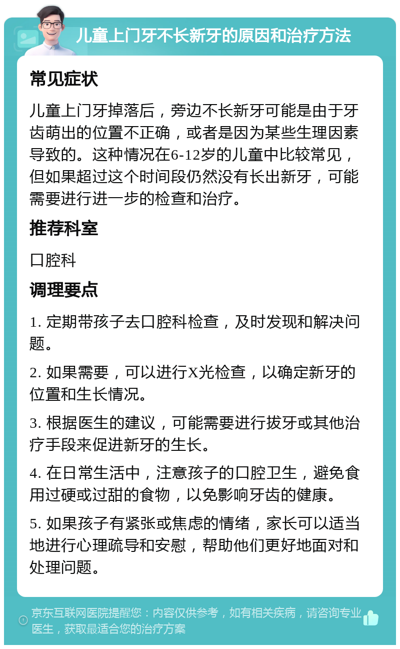 儿童上门牙不长新牙的原因和治疗方法 常见症状 儿童上门牙掉落后，旁边不长新牙可能是由于牙齿萌出的位置不正确，或者是因为某些生理因素导致的。这种情况在6-12岁的儿童中比较常见，但如果超过这个时间段仍然没有长出新牙，可能需要进行进一步的检查和治疗。 推荐科室 口腔科 调理要点 1. 定期带孩子去口腔科检查，及时发现和解决问题。 2. 如果需要，可以进行X光检查，以确定新牙的位置和生长情况。 3. 根据医生的建议，可能需要进行拔牙或其他治疗手段来促进新牙的生长。 4. 在日常生活中，注意孩子的口腔卫生，避免食用过硬或过甜的食物，以免影响牙齿的健康。 5. 如果孩子有紧张或焦虑的情绪，家长可以适当地进行心理疏导和安慰，帮助他们更好地面对和处理问题。