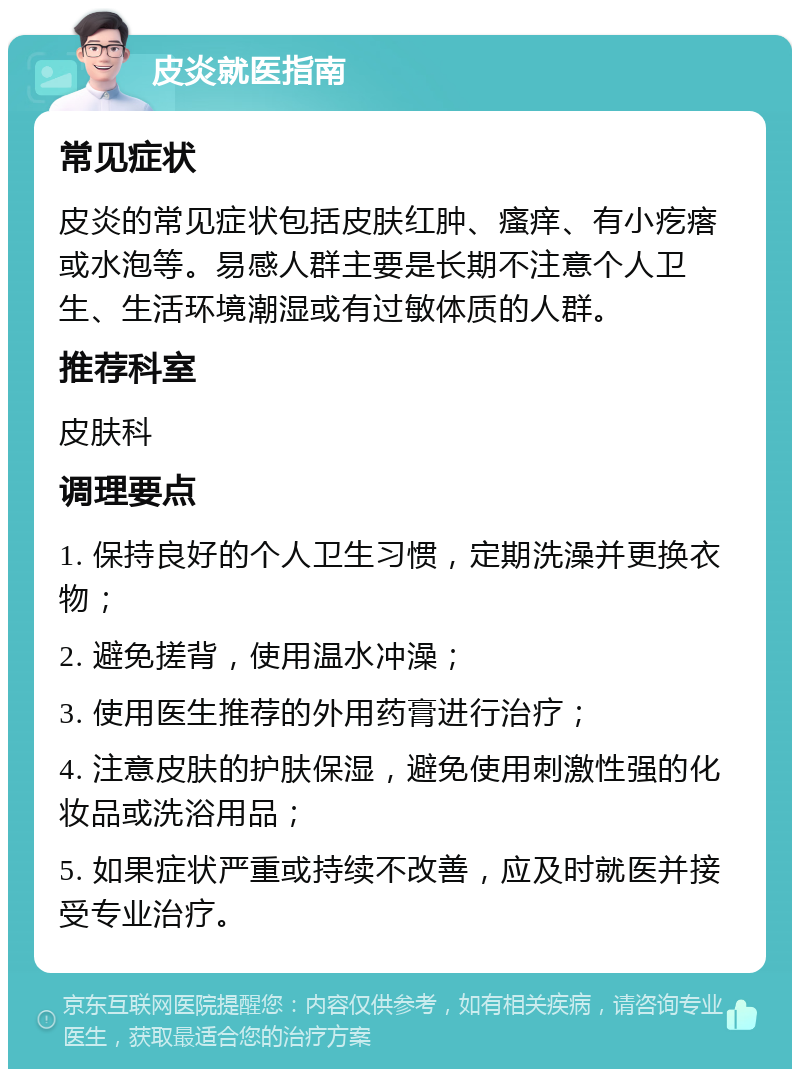 皮炎就医指南 常见症状 皮炎的常见症状包括皮肤红肿、瘙痒、有小疙瘩或水泡等。易感人群主要是长期不注意个人卫生、生活环境潮湿或有过敏体质的人群。 推荐科室 皮肤科 调理要点 1. 保持良好的个人卫生习惯，定期洗澡并更换衣物； 2. 避免搓背，使用温水冲澡； 3. 使用医生推荐的外用药膏进行治疗； 4. 注意皮肤的护肤保湿，避免使用刺激性强的化妆品或洗浴用品； 5. 如果症状严重或持续不改善，应及时就医并接受专业治疗。