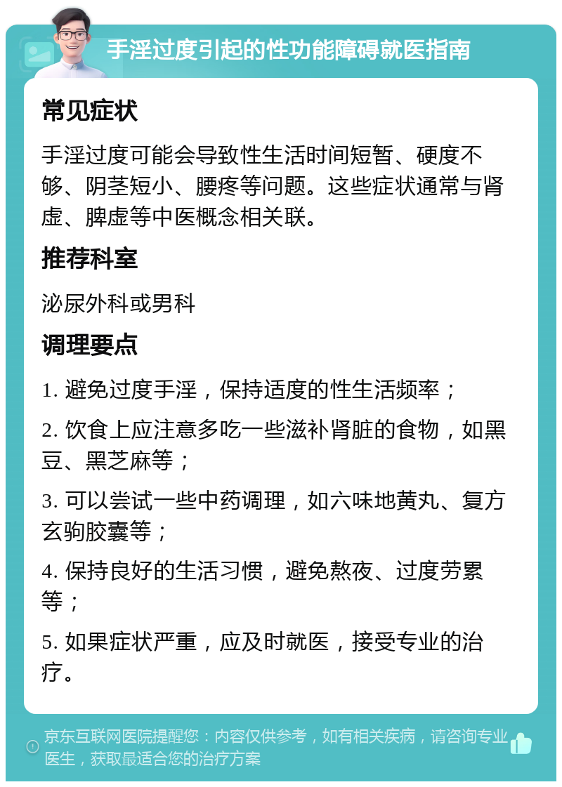 手淫过度引起的性功能障碍就医指南 常见症状 手淫过度可能会导致性生活时间短暂、硬度不够、阴茎短小、腰疼等问题。这些症状通常与肾虚、脾虚等中医概念相关联。 推荐科室 泌尿外科或男科 调理要点 1. 避免过度手淫，保持适度的性生活频率； 2. 饮食上应注意多吃一些滋补肾脏的食物，如黑豆、黑芝麻等； 3. 可以尝试一些中药调理，如六味地黄丸、复方玄驹胶囊等； 4. 保持良好的生活习惯，避免熬夜、过度劳累等； 5. 如果症状严重，应及时就医，接受专业的治疗。