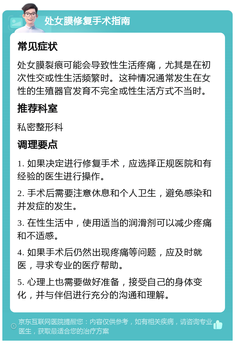 处女膜修复手术指南 常见症状 处女膜裂痕可能会导致性生活疼痛，尤其是在初次性交或性生活频繁时。这种情况通常发生在女性的生殖器官发育不完全或性生活方式不当时。 推荐科室 私密整形科 调理要点 1. 如果决定进行修复手术，应选择正规医院和有经验的医生进行操作。 2. 手术后需要注意休息和个人卫生，避免感染和并发症的发生。 3. 在性生活中，使用适当的润滑剂可以减少疼痛和不适感。 4. 如果手术后仍然出现疼痛等问题，应及时就医，寻求专业的医疗帮助。 5. 心理上也需要做好准备，接受自己的身体变化，并与伴侣进行充分的沟通和理解。