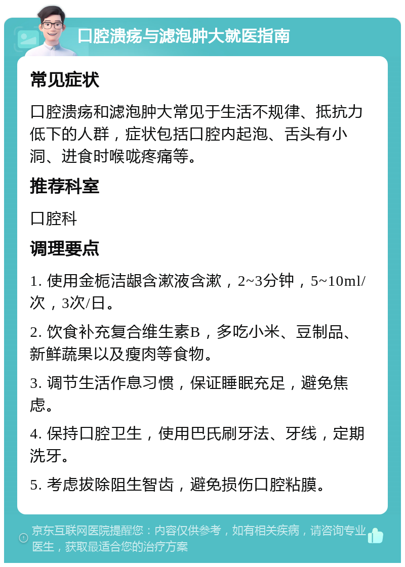 口腔溃疡与滤泡肿大就医指南 常见症状 口腔溃疡和滤泡肿大常见于生活不规律、抵抗力低下的人群，症状包括口腔内起泡、舌头有小洞、进食时喉咙疼痛等。 推荐科室 口腔科 调理要点 1. 使用金栀洁龈含漱液含漱，2~3分钟，5~10ml/次，3次/日。 2. 饮食补充复合维生素B，多吃小米、豆制品、新鲜蔬果以及瘦肉等食物。 3. 调节生活作息习惯，保证睡眠充足，避免焦虑。 4. 保持口腔卫生，使用巴氏刷牙法、牙线，定期洗牙。 5. 考虑拔除阻生智齿，避免损伤口腔粘膜。