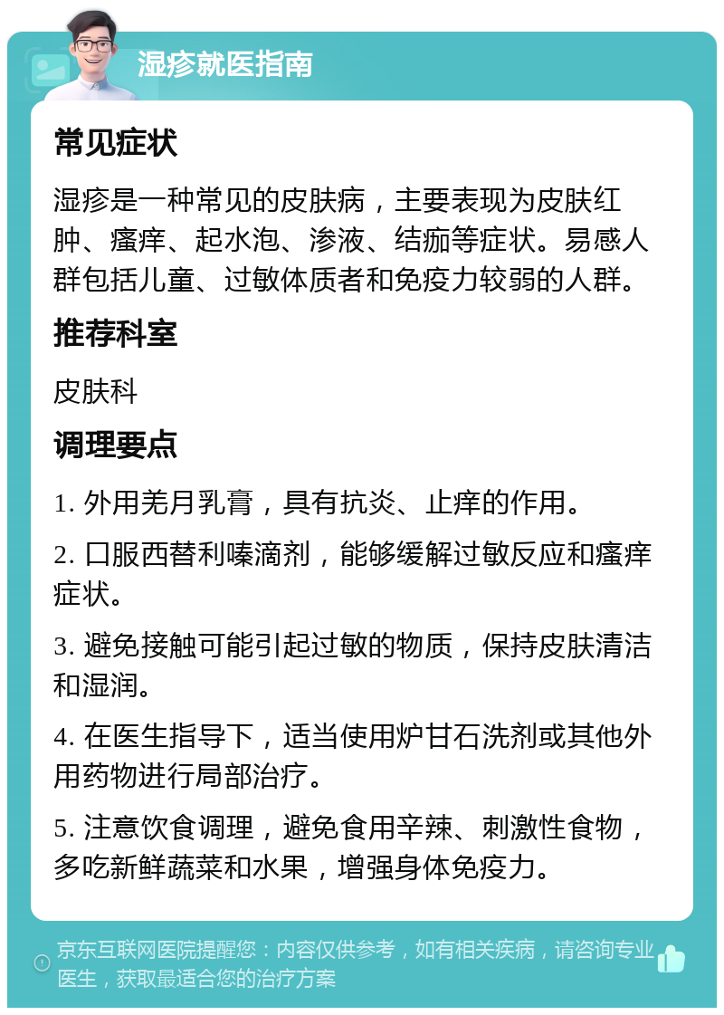 湿疹就医指南 常见症状 湿疹是一种常见的皮肤病，主要表现为皮肤红肿、瘙痒、起水泡、渗液、结痂等症状。易感人群包括儿童、过敏体质者和免疫力较弱的人群。 推荐科室 皮肤科 调理要点 1. 外用羌月乳膏，具有抗炎、止痒的作用。 2. 口服西替利嗪滴剂，能够缓解过敏反应和瘙痒症状。 3. 避免接触可能引起过敏的物质，保持皮肤清洁和湿润。 4. 在医生指导下，适当使用炉甘石洗剂或其他外用药物进行局部治疗。 5. 注意饮食调理，避免食用辛辣、刺激性食物，多吃新鲜蔬菜和水果，增强身体免疫力。