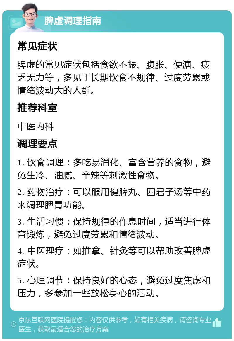 脾虚调理指南 常见症状 脾虚的常见症状包括食欲不振、腹胀、便溏、疲乏无力等，多见于长期饮食不规律、过度劳累或情绪波动大的人群。 推荐科室 中医内科 调理要点 1. 饮食调理：多吃易消化、富含营养的食物，避免生冷、油腻、辛辣等刺激性食物。 2. 药物治疗：可以服用健脾丸、四君子汤等中药来调理脾胃功能。 3. 生活习惯：保持规律的作息时间，适当进行体育锻炼，避免过度劳累和情绪波动。 4. 中医理疗：如推拿、针灸等可以帮助改善脾虚症状。 5. 心理调节：保持良好的心态，避免过度焦虑和压力，多参加一些放松身心的活动。