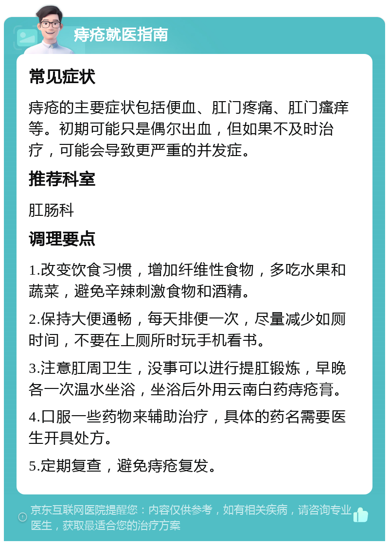 痔疮就医指南 常见症状 痔疮的主要症状包括便血、肛门疼痛、肛门瘙痒等。初期可能只是偶尔出血，但如果不及时治疗，可能会导致更严重的并发症。 推荐科室 肛肠科 调理要点 1.改变饮食习惯，增加纤维性食物，多吃水果和蔬菜，避免辛辣刺激食物和酒精。 2.保持大便通畅，每天排便一次，尽量减少如厕时间，不要在上厕所时玩手机看书。 3.注意肛周卫生，没事可以进行提肛锻炼，早晚各一次温水坐浴，坐浴后外用云南白药痔疮膏。 4.口服一些药物来辅助治疗，具体的药名需要医生开具处方。 5.定期复查，避免痔疮复发。