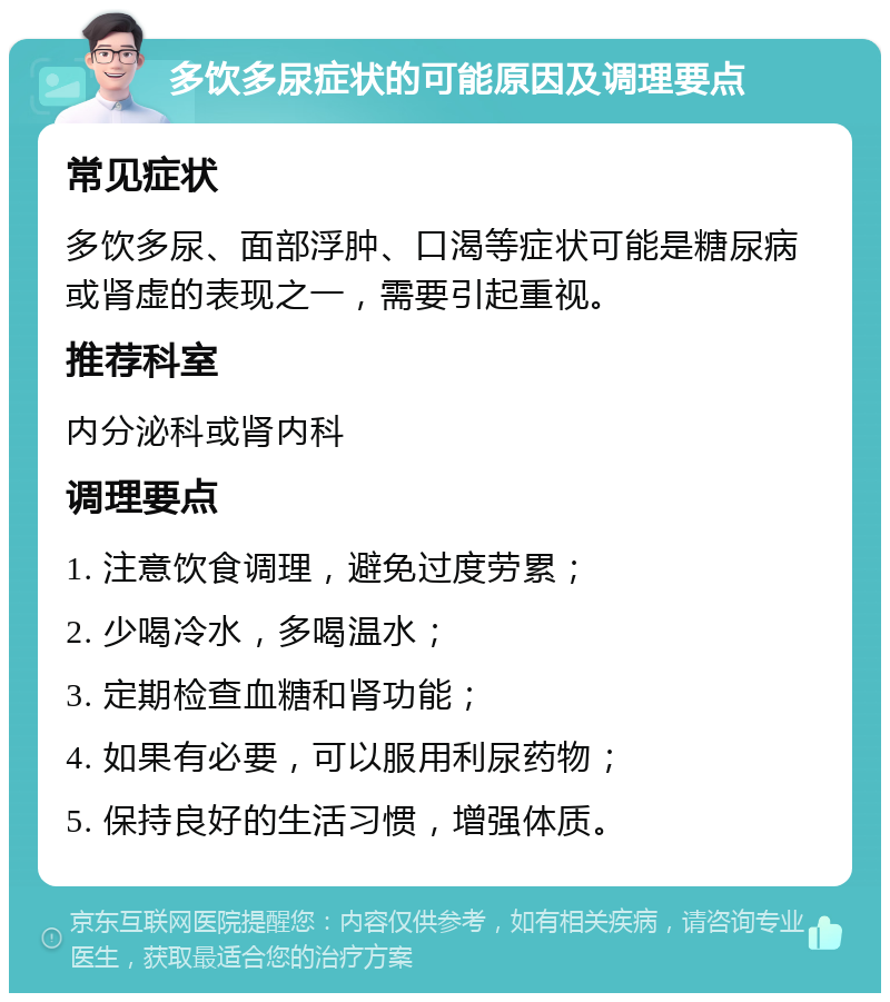 多饮多尿症状的可能原因及调理要点 常见症状 多饮多尿、面部浮肿、口渴等症状可能是糖尿病或肾虚的表现之一，需要引起重视。 推荐科室 内分泌科或肾内科 调理要点 1. 注意饮食调理，避免过度劳累； 2. 少喝冷水，多喝温水； 3. 定期检查血糖和肾功能； 4. 如果有必要，可以服用利尿药物； 5. 保持良好的生活习惯，增强体质。