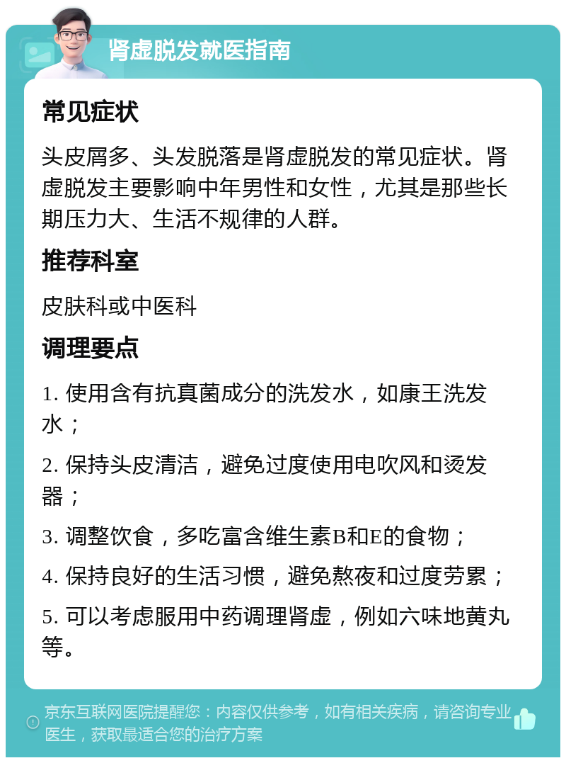 肾虚脱发就医指南 常见症状 头皮屑多、头发脱落是肾虚脱发的常见症状。肾虚脱发主要影响中年男性和女性，尤其是那些长期压力大、生活不规律的人群。 推荐科室 皮肤科或中医科 调理要点 1. 使用含有抗真菌成分的洗发水，如康王洗发水； 2. 保持头皮清洁，避免过度使用电吹风和烫发器； 3. 调整饮食，多吃富含维生素B和E的食物； 4. 保持良好的生活习惯，避免熬夜和过度劳累； 5. 可以考虑服用中药调理肾虚，例如六味地黄丸等。