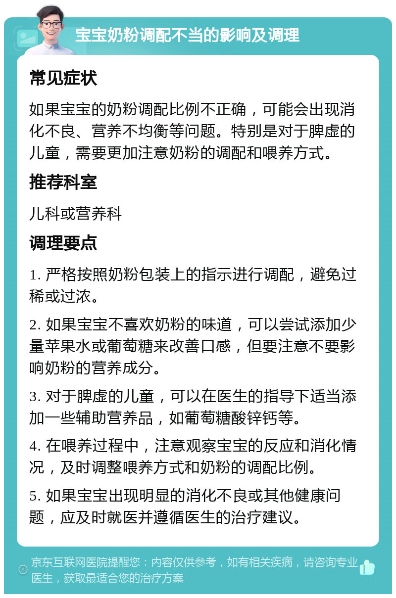 宝宝奶粉调配不当的影响及调理 常见症状 如果宝宝的奶粉调配比例不正确，可能会出现消化不良、营养不均衡等问题。特别是对于脾虚的儿童，需要更加注意奶粉的调配和喂养方式。 推荐科室 儿科或营养科 调理要点 1. 严格按照奶粉包装上的指示进行调配，避免过稀或过浓。 2. 如果宝宝不喜欢奶粉的味道，可以尝试添加少量苹果水或葡萄糖来改善口感，但要注意不要影响奶粉的营养成分。 3. 对于脾虚的儿童，可以在医生的指导下适当添加一些辅助营养品，如葡萄糖酸锌钙等。 4. 在喂养过程中，注意观察宝宝的反应和消化情况，及时调整喂养方式和奶粉的调配比例。 5. 如果宝宝出现明显的消化不良或其他健康问题，应及时就医并遵循医生的治疗建议。