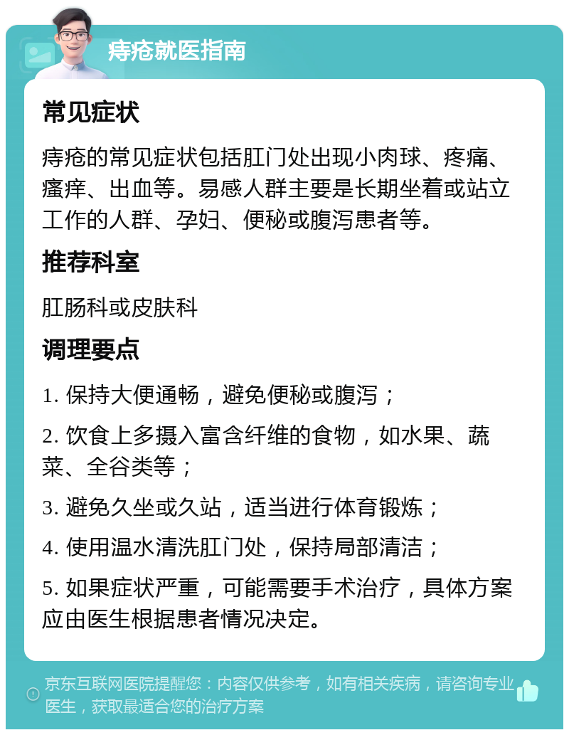 痔疮就医指南 常见症状 痔疮的常见症状包括肛门处出现小肉球、疼痛、瘙痒、出血等。易感人群主要是长期坐着或站立工作的人群、孕妇、便秘或腹泻患者等。 推荐科室 肛肠科或皮肤科 调理要点 1. 保持大便通畅，避免便秘或腹泻； 2. 饮食上多摄入富含纤维的食物，如水果、蔬菜、全谷类等； 3. 避免久坐或久站，适当进行体育锻炼； 4. 使用温水清洗肛门处，保持局部清洁； 5. 如果症状严重，可能需要手术治疗，具体方案应由医生根据患者情况决定。