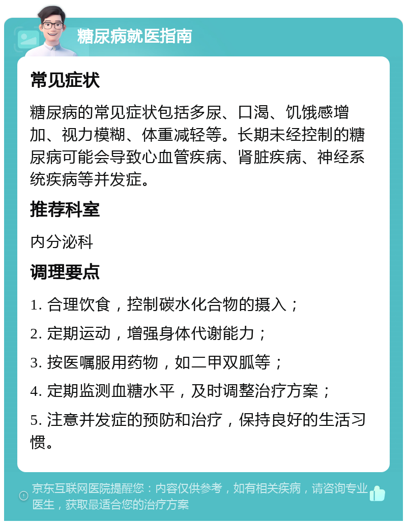 糖尿病就医指南 常见症状 糖尿病的常见症状包括多尿、口渴、饥饿感增加、视力模糊、体重减轻等。长期未经控制的糖尿病可能会导致心血管疾病、肾脏疾病、神经系统疾病等并发症。 推荐科室 内分泌科 调理要点 1. 合理饮食，控制碳水化合物的摄入； 2. 定期运动，增强身体代谢能力； 3. 按医嘱服用药物，如二甲双胍等； 4. 定期监测血糖水平，及时调整治疗方案； 5. 注意并发症的预防和治疗，保持良好的生活习惯。