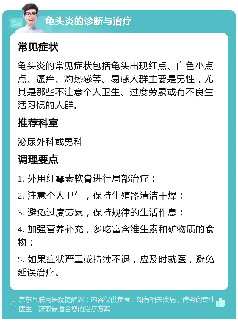 龟头炎的诊断与治疗 常见症状 龟头炎的常见症状包括龟头出现红点、白色小点点、瘙痒、灼热感等。易感人群主要是男性，尤其是那些不注意个人卫生、过度劳累或有不良生活习惯的人群。 推荐科室 泌尿外科或男科 调理要点 1. 外用红霉素软膏进行局部治疗； 2. 注意个人卫生，保持生殖器清洁干燥； 3. 避免过度劳累，保持规律的生活作息； 4. 加强营养补充，多吃富含维生素和矿物质的食物； 5. 如果症状严重或持续不退，应及时就医，避免延误治疗。