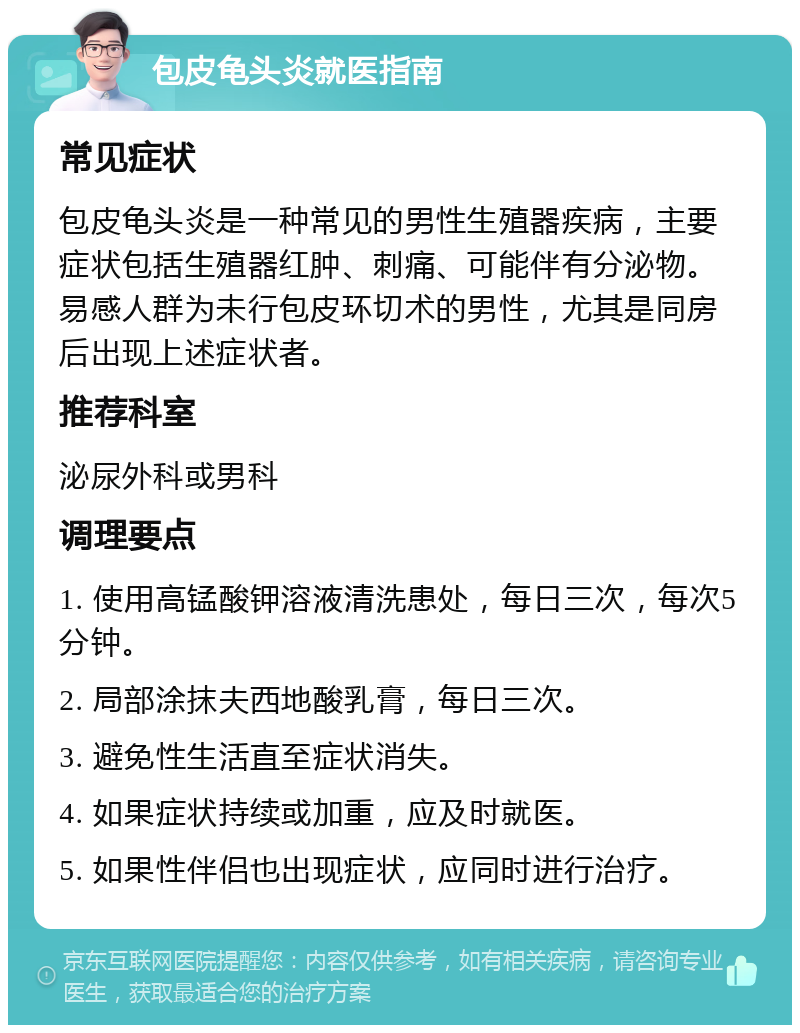 包皮龟头炎就医指南 常见症状 包皮龟头炎是一种常见的男性生殖器疾病，主要症状包括生殖器红肿、刺痛、可能伴有分泌物。易感人群为未行包皮环切术的男性，尤其是同房后出现上述症状者。 推荐科室 泌尿外科或男科 调理要点 1. 使用高锰酸钾溶液清洗患处，每日三次，每次5分钟。 2. 局部涂抹夫西地酸乳膏，每日三次。 3. 避免性生活直至症状消失。 4. 如果症状持续或加重，应及时就医。 5. 如果性伴侣也出现症状，应同时进行治疗。