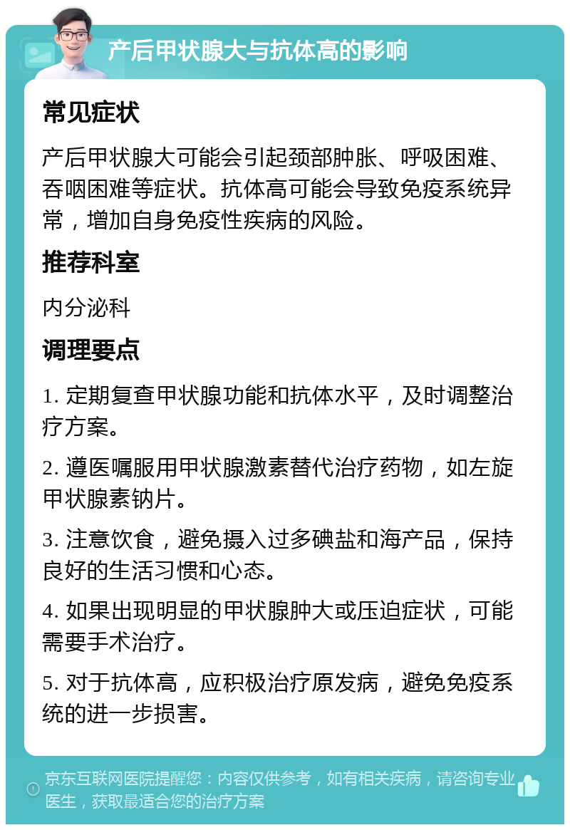 产后甲状腺大与抗体高的影响 常见症状 产后甲状腺大可能会引起颈部肿胀、呼吸困难、吞咽困难等症状。抗体高可能会导致免疫系统异常，增加自身免疫性疾病的风险。 推荐科室 内分泌科 调理要点 1. 定期复查甲状腺功能和抗体水平，及时调整治疗方案。 2. 遵医嘱服用甲状腺激素替代治疗药物，如左旋甲状腺素钠片。 3. 注意饮食，避免摄入过多碘盐和海产品，保持良好的生活习惯和心态。 4. 如果出现明显的甲状腺肿大或压迫症状，可能需要手术治疗。 5. 对于抗体高，应积极治疗原发病，避免免疫系统的进一步损害。