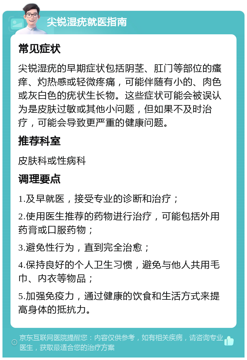 尖锐湿疣就医指南 常见症状 尖锐湿疣的早期症状包括阴茎、肛门等部位的瘙痒、灼热感或轻微疼痛，可能伴随有小的、肉色或灰白色的疣状生长物。这些症状可能会被误认为是皮肤过敏或其他小问题，但如果不及时治疗，可能会导致更严重的健康问题。 推荐科室 皮肤科或性病科 调理要点 1.及早就医，接受专业的诊断和治疗； 2.使用医生推荐的药物进行治疗，可能包括外用药膏或口服药物； 3.避免性行为，直到完全治愈； 4.保持良好的个人卫生习惯，避免与他人共用毛巾、内衣等物品； 5.加强免疫力，通过健康的饮食和生活方式来提高身体的抵抗力。