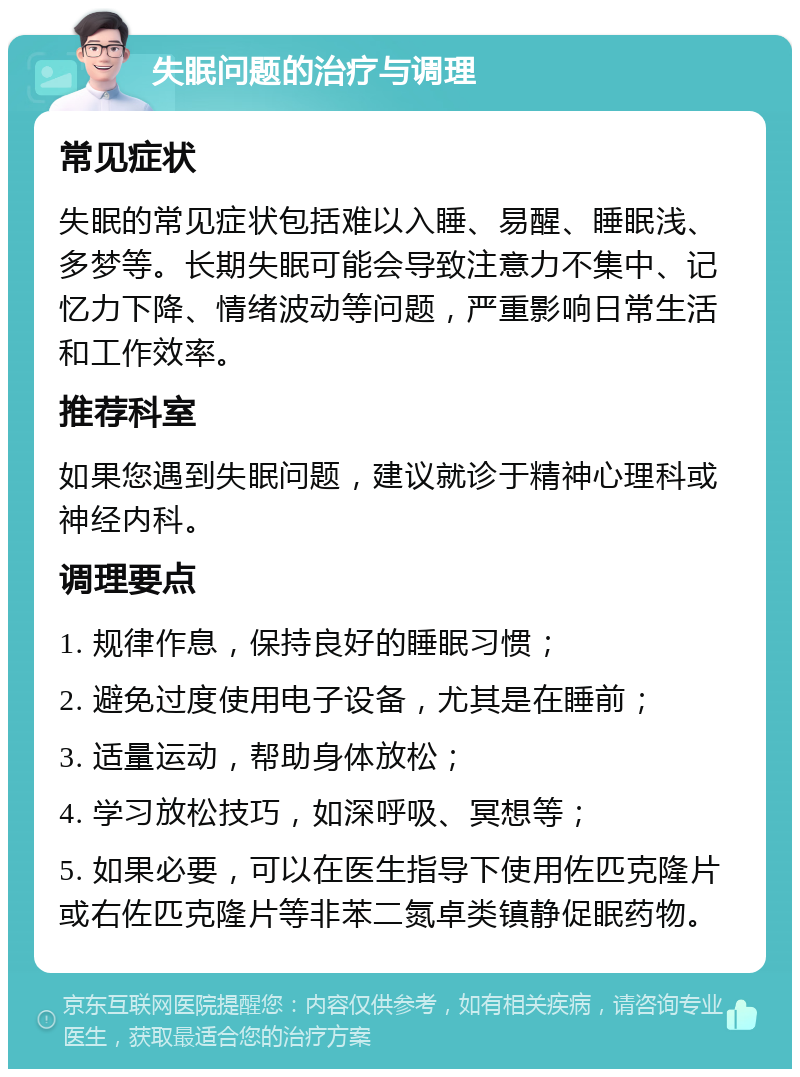 失眠问题的治疗与调理 常见症状 失眠的常见症状包括难以入睡、易醒、睡眠浅、多梦等。长期失眠可能会导致注意力不集中、记忆力下降、情绪波动等问题，严重影响日常生活和工作效率。 推荐科室 如果您遇到失眠问题，建议就诊于精神心理科或神经内科。 调理要点 1. 规律作息，保持良好的睡眠习惯； 2. 避免过度使用电子设备，尤其是在睡前； 3. 适量运动，帮助身体放松； 4. 学习放松技巧，如深呼吸、冥想等； 5. 如果必要，可以在医生指导下使用佐匹克隆片或右佐匹克隆片等非苯二氮卓类镇静促眠药物。