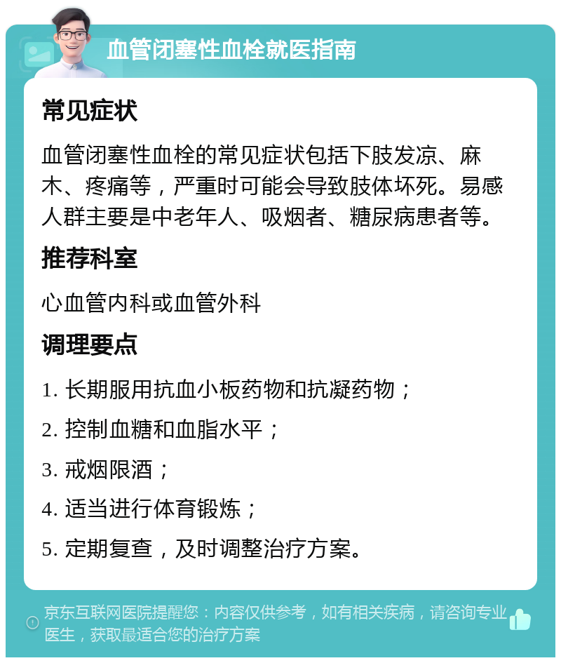 血管闭塞性血栓就医指南 常见症状 血管闭塞性血栓的常见症状包括下肢发凉、麻木、疼痛等，严重时可能会导致肢体坏死。易感人群主要是中老年人、吸烟者、糖尿病患者等。 推荐科室 心血管内科或血管外科 调理要点 1. 长期服用抗血小板药物和抗凝药物； 2. 控制血糖和血脂水平； 3. 戒烟限酒； 4. 适当进行体育锻炼； 5. 定期复查，及时调整治疗方案。