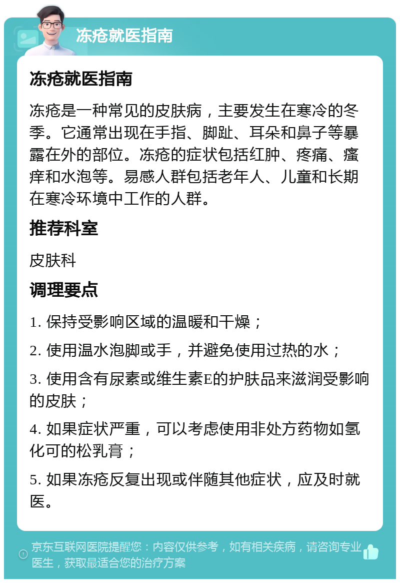 冻疮就医指南 冻疮就医指南 冻疮是一种常见的皮肤病，主要发生在寒冷的冬季。它通常出现在手指、脚趾、耳朵和鼻子等暴露在外的部位。冻疮的症状包括红肿、疼痛、瘙痒和水泡等。易感人群包括老年人、儿童和长期在寒冷环境中工作的人群。 推荐科室 皮肤科 调理要点 1. 保持受影响区域的温暖和干燥； 2. 使用温水泡脚或手，并避免使用过热的水； 3. 使用含有尿素或维生素E的护肤品来滋润受影响的皮肤； 4. 如果症状严重，可以考虑使用非处方药物如氢化可的松乳膏； 5. 如果冻疮反复出现或伴随其他症状，应及时就医。