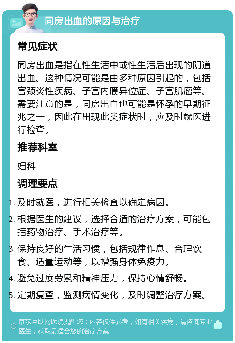 同房出血的原因与治疗 常见症状 同房出血是指在性生活中或性生活后出现的阴道出血。这种情况可能是由多种原因引起的，包括宫颈炎性疾病、子宫内膜异位症、子宫肌瘤等。需要注意的是，同房出血也可能是怀孕的早期征兆之一，因此在出现此类症状时，应及时就医进行检查。 推荐科室 妇科 调理要点 及时就医，进行相关检查以确定病因。 根据医生的建议，选择合适的治疗方案，可能包括药物治疗、手术治疗等。 保持良好的生活习惯，包括规律作息、合理饮食、适量运动等，以增强身体免疫力。 避免过度劳累和精神压力，保持心情舒畅。 定期复查，监测病情变化，及时调整治疗方案。