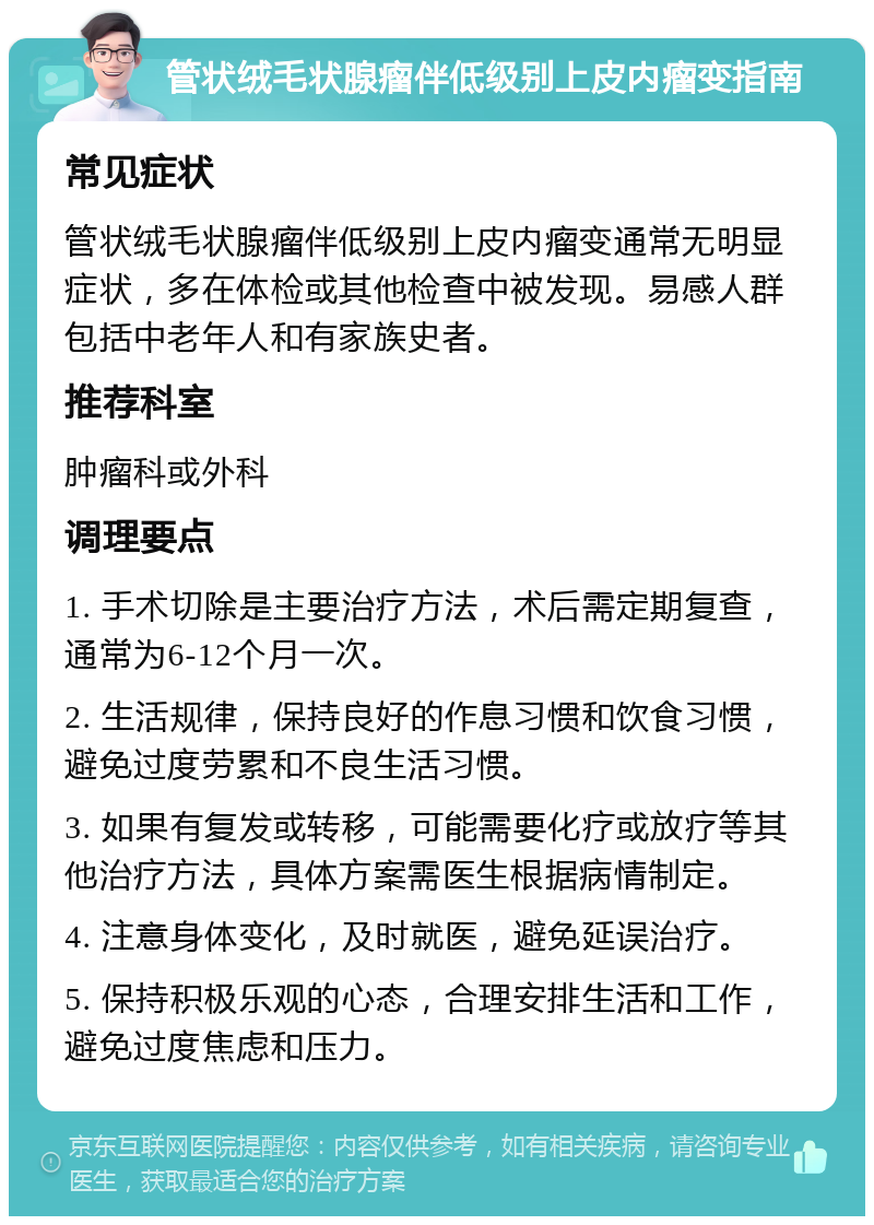 管状绒毛状腺瘤伴低级别上皮内瘤变指南 常见症状 管状绒毛状腺瘤伴低级别上皮内瘤变通常无明显症状，多在体检或其他检查中被发现。易感人群包括中老年人和有家族史者。 推荐科室 肿瘤科或外科 调理要点 1. 手术切除是主要治疗方法，术后需定期复查，通常为6-12个月一次。 2. 生活规律，保持良好的作息习惯和饮食习惯，避免过度劳累和不良生活习惯。 3. 如果有复发或转移，可能需要化疗或放疗等其他治疗方法，具体方案需医生根据病情制定。 4. 注意身体变化，及时就医，避免延误治疗。 5. 保持积极乐观的心态，合理安排生活和工作，避免过度焦虑和压力。