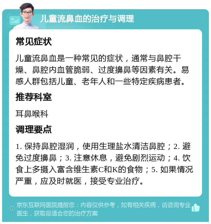 儿童流鼻血的治疗与调理 常见症状 儿童流鼻血是一种常见的症状，通常与鼻腔干燥、鼻腔内血管脆弱、过度擤鼻等因素有关。易感人群包括儿童、老年人和一些特定疾病患者。 推荐科室 耳鼻喉科 调理要点 1. 保持鼻腔湿润，使用生理盐水清洁鼻腔；2. 避免过度擤鼻；3. 注意休息，避免剧烈运动；4. 饮食上多摄入富含维生素C和K的食物；5. 如果情况严重，应及时就医，接受专业治疗。