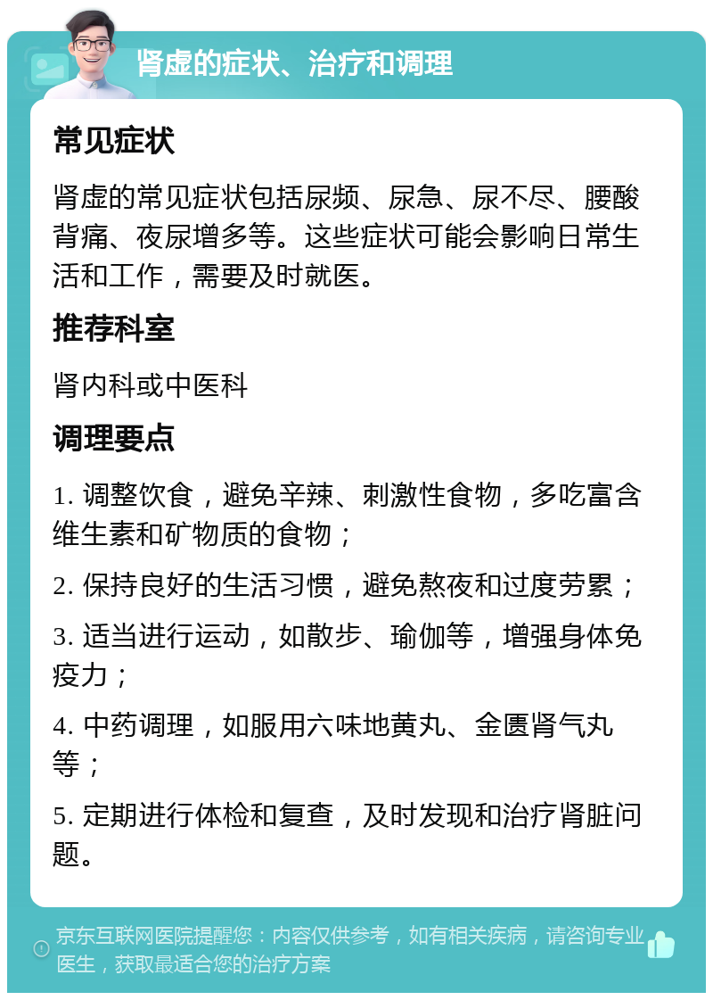 肾虚的症状、治疗和调理 常见症状 肾虚的常见症状包括尿频、尿急、尿不尽、腰酸背痛、夜尿增多等。这些症状可能会影响日常生活和工作，需要及时就医。 推荐科室 肾内科或中医科 调理要点 1. 调整饮食，避免辛辣、刺激性食物，多吃富含维生素和矿物质的食物； 2. 保持良好的生活习惯，避免熬夜和过度劳累； 3. 适当进行运动，如散步、瑜伽等，增强身体免疫力； 4. 中药调理，如服用六味地黄丸、金匮肾气丸等； 5. 定期进行体检和复查，及时发现和治疗肾脏问题。