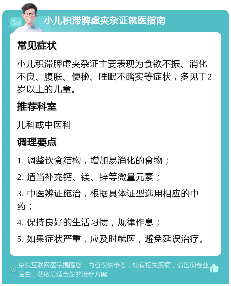 小儿积滞脾虚夹杂证就医指南 常见症状 小儿积滞脾虚夹杂证主要表现为食欲不振、消化不良、腹胀、便秘、睡眠不踏实等症状，多见于2岁以上的儿童。 推荐科室 儿科或中医科 调理要点 1. 调整饮食结构，增加易消化的食物； 2. 适当补充钙、镁、锌等微量元素； 3. 中医辨证施治，根据具体证型选用相应的中药； 4. 保持良好的生活习惯，规律作息； 5. 如果症状严重，应及时就医，避免延误治疗。