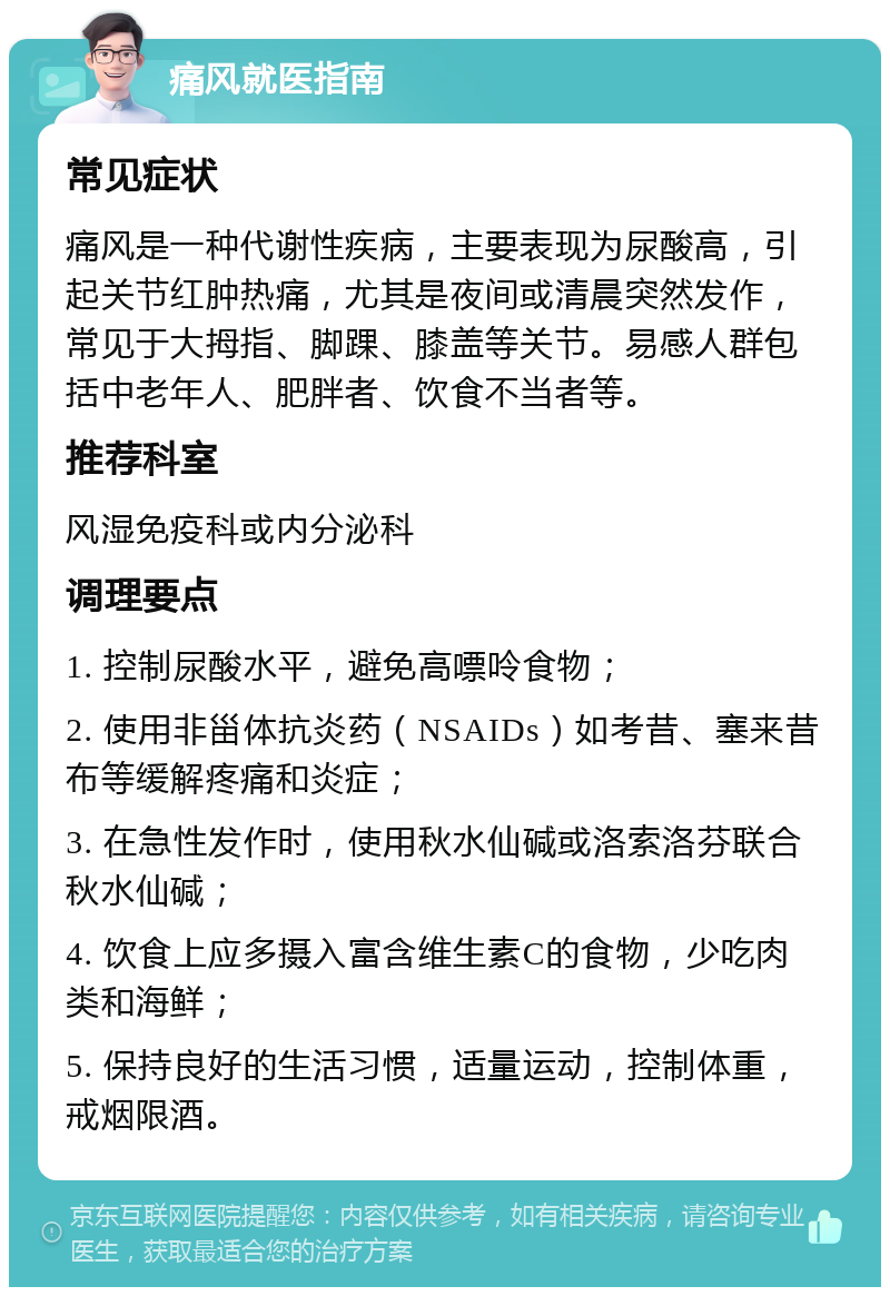 痛风就医指南 常见症状 痛风是一种代谢性疾病，主要表现为尿酸高，引起关节红肿热痛，尤其是夜间或清晨突然发作，常见于大拇指、脚踝、膝盖等关节。易感人群包括中老年人、肥胖者、饮食不当者等。 推荐科室 风湿免疫科或内分泌科 调理要点 1. 控制尿酸水平，避免高嘌呤食物； 2. 使用非甾体抗炎药（NSAIDs）如考昔、塞来昔布等缓解疼痛和炎症； 3. 在急性发作时，使用秋水仙碱或洛索洛芬联合秋水仙碱； 4. 饮食上应多摄入富含维生素C的食物，少吃肉类和海鲜； 5. 保持良好的生活习惯，适量运动，控制体重，戒烟限酒。