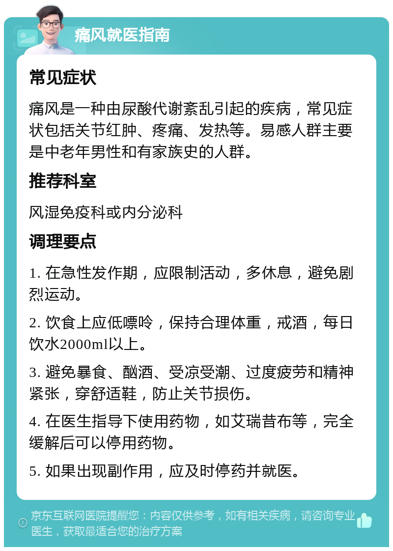 痛风就医指南 常见症状 痛风是一种由尿酸代谢紊乱引起的疾病，常见症状包括关节红肿、疼痛、发热等。易感人群主要是中老年男性和有家族史的人群。 推荐科室 风湿免疫科或内分泌科 调理要点 1. 在急性发作期，应限制活动，多休息，避免剧烈运动。 2. 饮食上应低嘌呤，保持合理体重，戒酒，每日饮水2000ml以上。 3. 避免暴食、酗酒、受凉受潮、过度疲劳和精神紧张，穿舒适鞋，防止关节损伤。 4. 在医生指导下使用药物，如艾瑞昔布等，完全缓解后可以停用药物。 5. 如果出现副作用，应及时停药并就医。