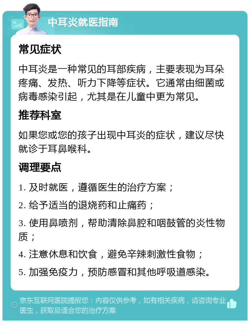 中耳炎就医指南 常见症状 中耳炎是一种常见的耳部疾病，主要表现为耳朵疼痛、发热、听力下降等症状。它通常由细菌或病毒感染引起，尤其是在儿童中更为常见。 推荐科室 如果您或您的孩子出现中耳炎的症状，建议尽快就诊于耳鼻喉科。 调理要点 1. 及时就医，遵循医生的治疗方案； 2. 给予适当的退烧药和止痛药； 3. 使用鼻喷剂，帮助清除鼻腔和咽鼓管的炎性物质； 4. 注意休息和饮食，避免辛辣刺激性食物； 5. 加强免疫力，预防感冒和其他呼吸道感染。