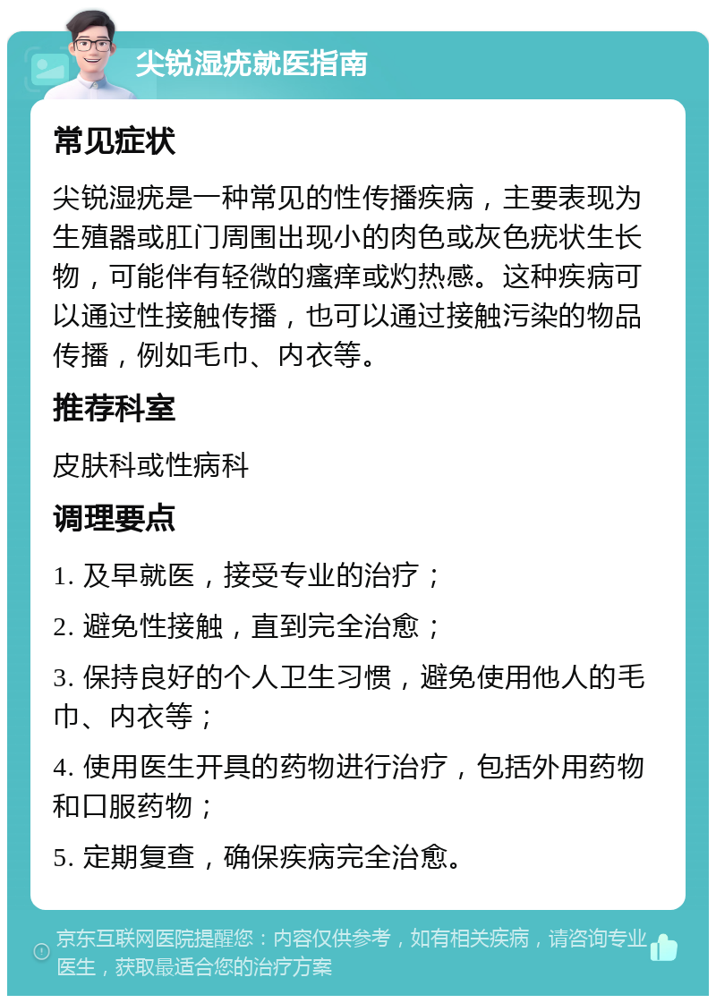 尖锐湿疣就医指南 常见症状 尖锐湿疣是一种常见的性传播疾病，主要表现为生殖器或肛门周围出现小的肉色或灰色疣状生长物，可能伴有轻微的瘙痒或灼热感。这种疾病可以通过性接触传播，也可以通过接触污染的物品传播，例如毛巾、内衣等。 推荐科室 皮肤科或性病科 调理要点 1. 及早就医，接受专业的治疗； 2. 避免性接触，直到完全治愈； 3. 保持良好的个人卫生习惯，避免使用他人的毛巾、内衣等； 4. 使用医生开具的药物进行治疗，包括外用药物和口服药物； 5. 定期复查，确保疾病完全治愈。