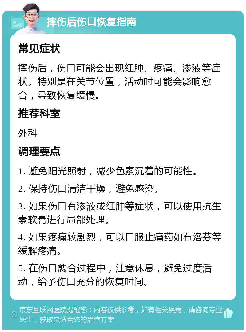 摔伤后伤口恢复指南 常见症状 摔伤后，伤口可能会出现红肿、疼痛、渗液等症状。特别是在关节位置，活动时可能会影响愈合，导致恢复缓慢。 推荐科室 外科 调理要点 1. 避免阳光照射，减少色素沉着的可能性。 2. 保持伤口清洁干燥，避免感染。 3. 如果伤口有渗液或红肿等症状，可以使用抗生素软膏进行局部处理。 4. 如果疼痛较剧烈，可以口服止痛药如布洛芬等缓解疼痛。 5. 在伤口愈合过程中，注意休息，避免过度活动，给予伤口充分的恢复时间。