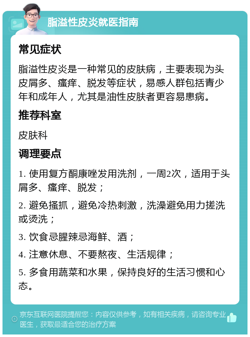 脂溢性皮炎就医指南 常见症状 脂溢性皮炎是一种常见的皮肤病，主要表现为头皮屑多、瘙痒、脱发等症状，易感人群包括青少年和成年人，尤其是油性皮肤者更容易患病。 推荐科室 皮肤科 调理要点 1. 使用复方酮康唑发用洗剂，一周2次，适用于头屑多、瘙痒、脱发； 2. 避免搔抓，避免冷热刺激，洗澡避免用力搓洗或烫洗； 3. 饮食忌腥辣忌海鲜、酒； 4. 注意休息、不要熬夜、生活规律； 5. 多食用蔬菜和水果，保持良好的生活习惯和心态。