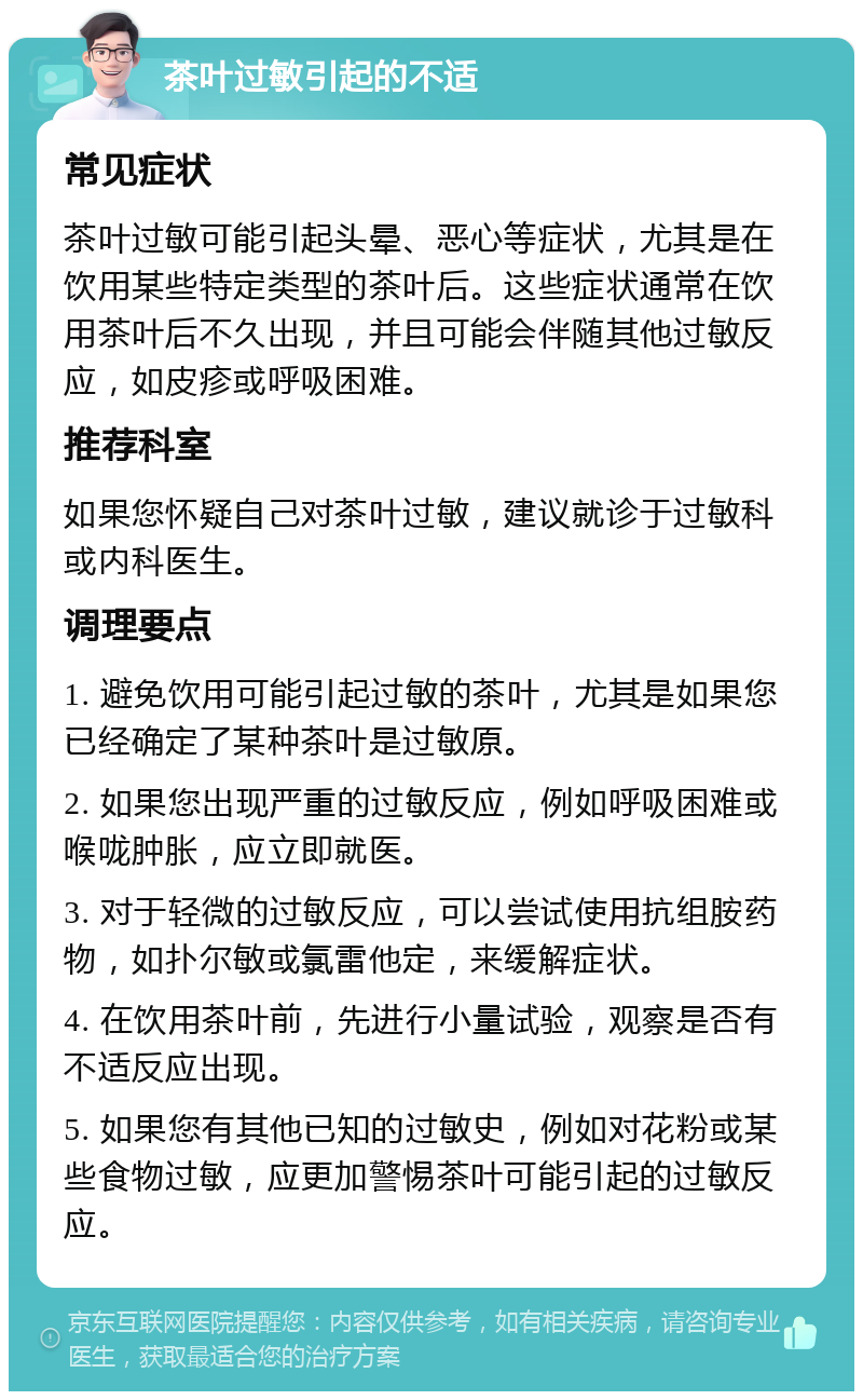 茶叶过敏引起的不适 常见症状 茶叶过敏可能引起头晕、恶心等症状，尤其是在饮用某些特定类型的茶叶后。这些症状通常在饮用茶叶后不久出现，并且可能会伴随其他过敏反应，如皮疹或呼吸困难。 推荐科室 如果您怀疑自己对茶叶过敏，建议就诊于过敏科或内科医生。 调理要点 1. 避免饮用可能引起过敏的茶叶，尤其是如果您已经确定了某种茶叶是过敏原。 2. 如果您出现严重的过敏反应，例如呼吸困难或喉咙肿胀，应立即就医。 3. 对于轻微的过敏反应，可以尝试使用抗组胺药物，如扑尔敏或氯雷他定，来缓解症状。 4. 在饮用茶叶前，先进行小量试验，观察是否有不适反应出现。 5. 如果您有其他已知的过敏史，例如对花粉或某些食物过敏，应更加警惕茶叶可能引起的过敏反应。