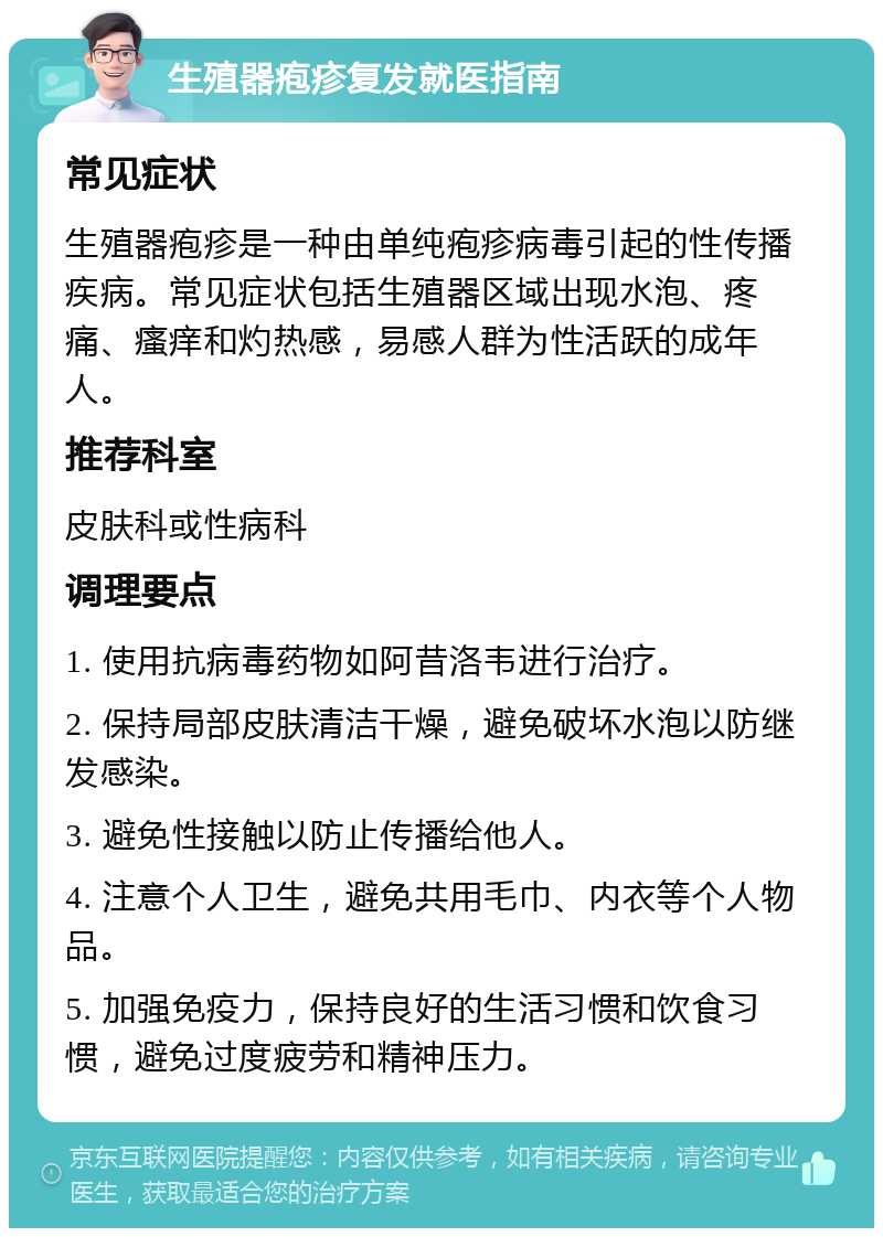 生殖器疱疹复发就医指南 常见症状 生殖器疱疹是一种由单纯疱疹病毒引起的性传播疾病。常见症状包括生殖器区域出现水泡、疼痛、瘙痒和灼热感，易感人群为性活跃的成年人。 推荐科室 皮肤科或性病科 调理要点 1. 使用抗病毒药物如阿昔洛韦进行治疗。 2. 保持局部皮肤清洁干燥，避免破坏水泡以防继发感染。 3. 避免性接触以防止传播给他人。 4. 注意个人卫生，避免共用毛巾、内衣等个人物品。 5. 加强免疫力，保持良好的生活习惯和饮食习惯，避免过度疲劳和精神压力。