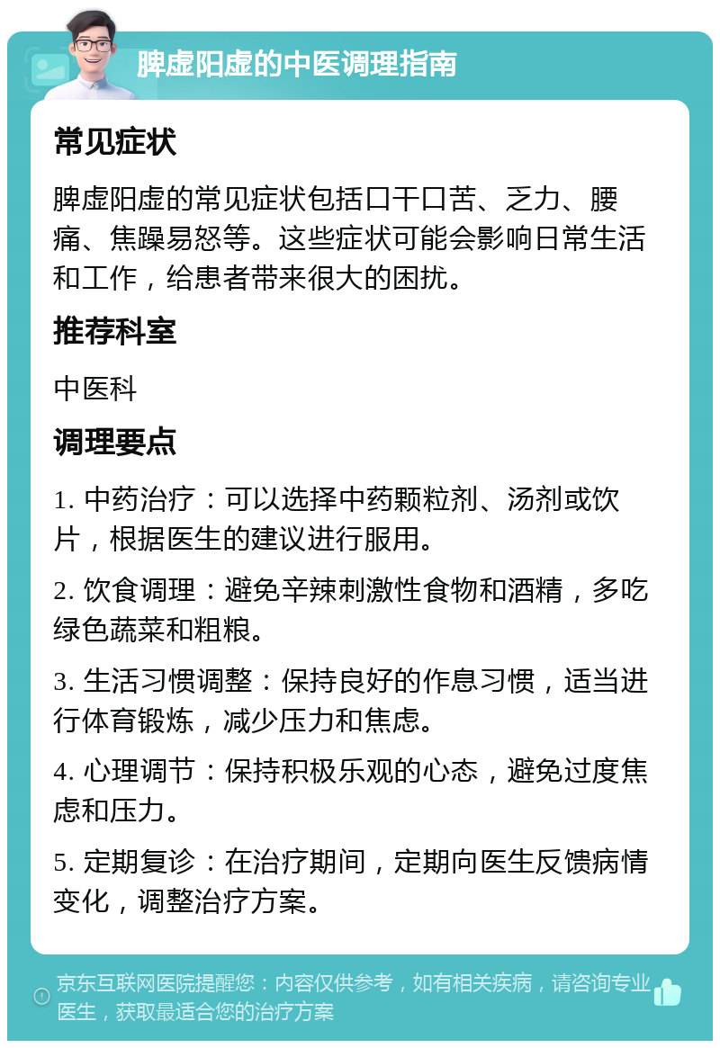 脾虚阳虚的中医调理指南 常见症状 脾虚阳虚的常见症状包括口干口苦、乏力、腰痛、焦躁易怒等。这些症状可能会影响日常生活和工作，给患者带来很大的困扰。 推荐科室 中医科 调理要点 1. 中药治疗：可以选择中药颗粒剂、汤剂或饮片，根据医生的建议进行服用。 2. 饮食调理：避免辛辣刺激性食物和酒精，多吃绿色蔬菜和粗粮。 3. 生活习惯调整：保持良好的作息习惯，适当进行体育锻炼，减少压力和焦虑。 4. 心理调节：保持积极乐观的心态，避免过度焦虑和压力。 5. 定期复诊：在治疗期间，定期向医生反馈病情变化，调整治疗方案。