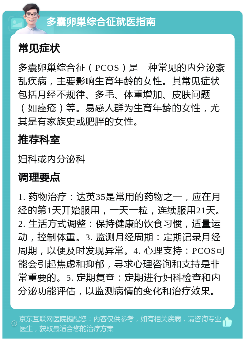 多囊卵巢综合征就医指南 常见症状 多囊卵巢综合征（PCOS）是一种常见的内分泌紊乱疾病，主要影响生育年龄的女性。其常见症状包括月经不规律、多毛、体重增加、皮肤问题（如痤疮）等。易感人群为生育年龄的女性，尤其是有家族史或肥胖的女性。 推荐科室 妇科或内分泌科 调理要点 1. 药物治疗：达英35是常用的药物之一，应在月经的第1天开始服用，一天一粒，连续服用21天。2. 生活方式调整：保持健康的饮食习惯，适量运动，控制体重。3. 监测月经周期：定期记录月经周期，以便及时发现异常。4. 心理支持：PCOS可能会引起焦虑和抑郁，寻求心理咨询和支持是非常重要的。5. 定期复查：定期进行妇科检查和内分泌功能评估，以监测病情的变化和治疗效果。