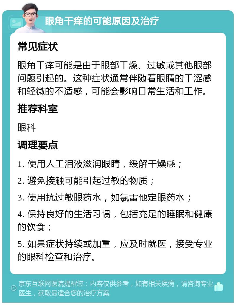 眼角干痒的可能原因及治疗 常见症状 眼角干痒可能是由于眼部干燥、过敏或其他眼部问题引起的。这种症状通常伴随着眼睛的干涩感和轻微的不适感，可能会影响日常生活和工作。 推荐科室 眼科 调理要点 1. 使用人工泪液滋润眼睛，缓解干燥感； 2. 避免接触可能引起过敏的物质； 3. 使用抗过敏眼药水，如氯雷他定眼药水； 4. 保持良好的生活习惯，包括充足的睡眠和健康的饮食； 5. 如果症状持续或加重，应及时就医，接受专业的眼科检查和治疗。