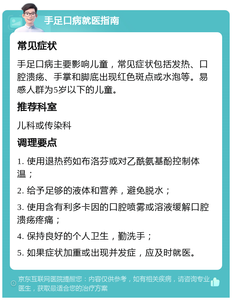 手足口病就医指南 常见症状 手足口病主要影响儿童，常见症状包括发热、口腔溃疡、手掌和脚底出现红色斑点或水泡等。易感人群为5岁以下的儿童。 推荐科室 儿科或传染科 调理要点 1. 使用退热药如布洛芬或对乙酰氨基酚控制体温； 2. 给予足够的液体和营养，避免脱水； 3. 使用含有利多卡因的口腔喷雾或溶液缓解口腔溃疡疼痛； 4. 保持良好的个人卫生，勤洗手； 5. 如果症状加重或出现并发症，应及时就医。