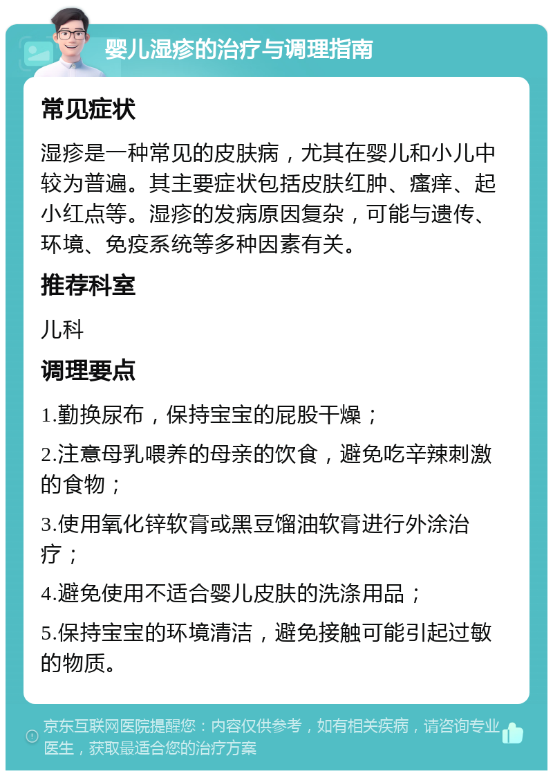 婴儿湿疹的治疗与调理指南 常见症状 湿疹是一种常见的皮肤病，尤其在婴儿和小儿中较为普遍。其主要症状包括皮肤红肿、瘙痒、起小红点等。湿疹的发病原因复杂，可能与遗传、环境、免疫系统等多种因素有关。 推荐科室 儿科 调理要点 1.勤换尿布，保持宝宝的屁股干燥； 2.注意母乳喂养的母亲的饮食，避免吃辛辣刺激的食物； 3.使用氧化锌软膏或黑豆馏油软膏进行外涂治疗； 4.避免使用不适合婴儿皮肤的洗涤用品； 5.保持宝宝的环境清洁，避免接触可能引起过敏的物质。