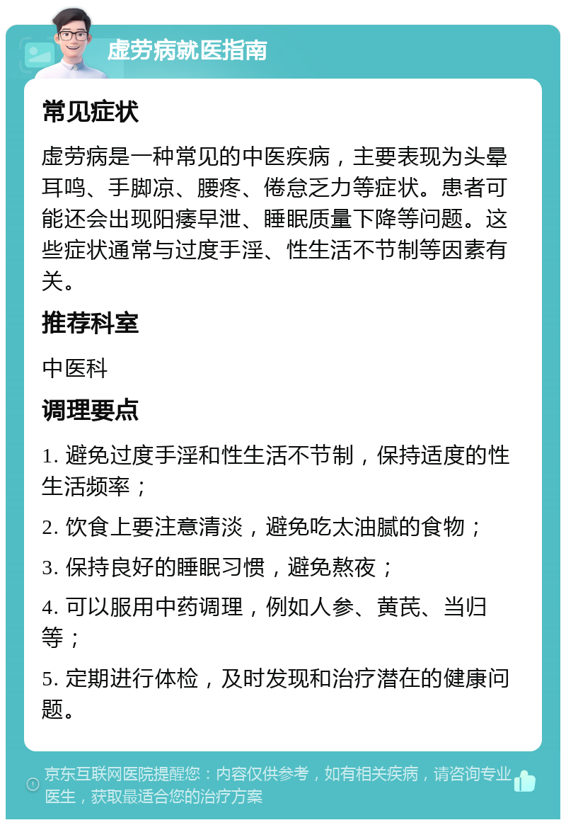 虚劳病就医指南 常见症状 虚劳病是一种常见的中医疾病，主要表现为头晕耳鸣、手脚凉、腰疼、倦怠乏力等症状。患者可能还会出现阳痿早泄、睡眠质量下降等问题。这些症状通常与过度手淫、性生活不节制等因素有关。 推荐科室 中医科 调理要点 1. 避免过度手淫和性生活不节制，保持适度的性生活频率； 2. 饮食上要注意清淡，避免吃太油腻的食物； 3. 保持良好的睡眠习惯，避免熬夜； 4. 可以服用中药调理，例如人参、黄芪、当归等； 5. 定期进行体检，及时发现和治疗潜在的健康问题。