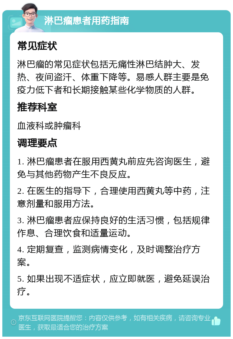 淋巴瘤患者用药指南 常见症状 淋巴瘤的常见症状包括无痛性淋巴结肿大、发热、夜间盗汗、体重下降等。易感人群主要是免疫力低下者和长期接触某些化学物质的人群。 推荐科室 血液科或肿瘤科 调理要点 1. 淋巴瘤患者在服用西黄丸前应先咨询医生，避免与其他药物产生不良反应。 2. 在医生的指导下，合理使用西黄丸等中药，注意剂量和服用方法。 3. 淋巴瘤患者应保持良好的生活习惯，包括规律作息、合理饮食和适量运动。 4. 定期复查，监测病情变化，及时调整治疗方案。 5. 如果出现不适症状，应立即就医，避免延误治疗。