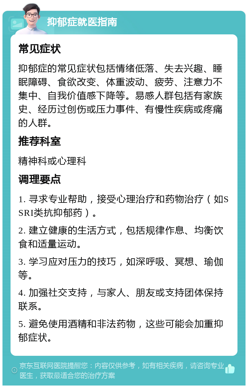 抑郁症就医指南 常见症状 抑郁症的常见症状包括情绪低落、失去兴趣、睡眠障碍、食欲改变、体重波动、疲劳、注意力不集中、自我价值感下降等。易感人群包括有家族史、经历过创伤或压力事件、有慢性疾病或疼痛的人群。 推荐科室 精神科或心理科 调理要点 1. 寻求专业帮助，接受心理治疗和药物治疗（如SSRI类抗抑郁药）。 2. 建立健康的生活方式，包括规律作息、均衡饮食和适量运动。 3. 学习应对压力的技巧，如深呼吸、冥想、瑜伽等。 4. 加强社交支持，与家人、朋友或支持团体保持联系。 5. 避免使用酒精和非法药物，这些可能会加重抑郁症状。