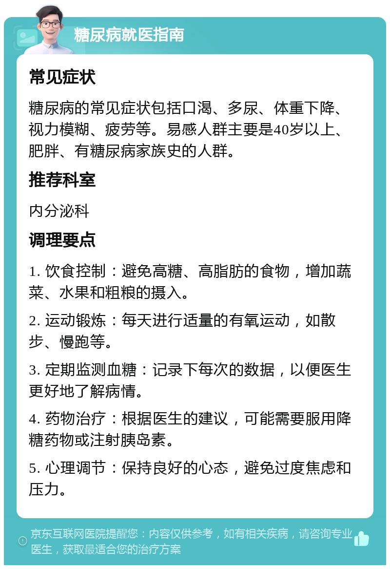 糖尿病就医指南 常见症状 糖尿病的常见症状包括口渴、多尿、体重下降、视力模糊、疲劳等。易感人群主要是40岁以上、肥胖、有糖尿病家族史的人群。 推荐科室 内分泌科 调理要点 1. 饮食控制：避免高糖、高脂肪的食物，增加蔬菜、水果和粗粮的摄入。 2. 运动锻炼：每天进行适量的有氧运动，如散步、慢跑等。 3. 定期监测血糖：记录下每次的数据，以便医生更好地了解病情。 4. 药物治疗：根据医生的建议，可能需要服用降糖药物或注射胰岛素。 5. 心理调节：保持良好的心态，避免过度焦虑和压力。