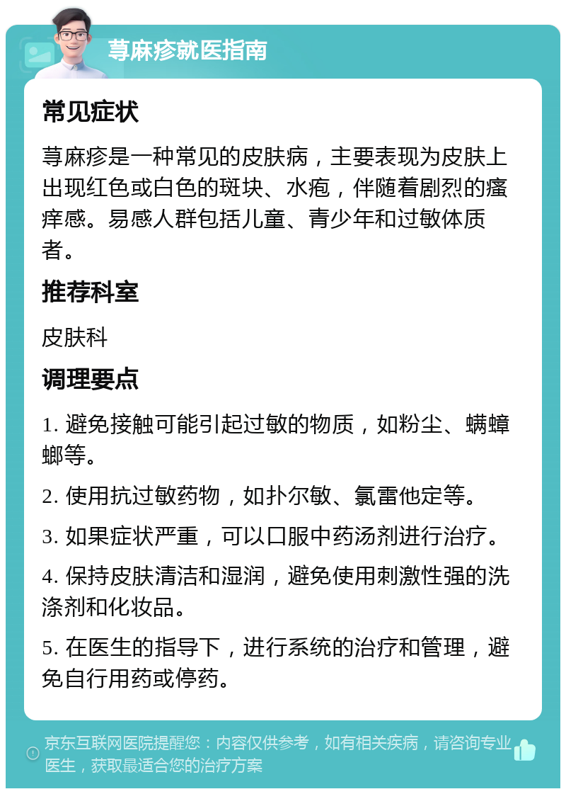 荨麻疹就医指南 常见症状 荨麻疹是一种常见的皮肤病，主要表现为皮肤上出现红色或白色的斑块、水疱，伴随着剧烈的瘙痒感。易感人群包括儿童、青少年和过敏体质者。 推荐科室 皮肤科 调理要点 1. 避免接触可能引起过敏的物质，如粉尘、螨蟑螂等。 2. 使用抗过敏药物，如扑尔敏、氯雷他定等。 3. 如果症状严重，可以口服中药汤剂进行治疗。 4. 保持皮肤清洁和湿润，避免使用刺激性强的洗涤剂和化妆品。 5. 在医生的指导下，进行系统的治疗和管理，避免自行用药或停药。