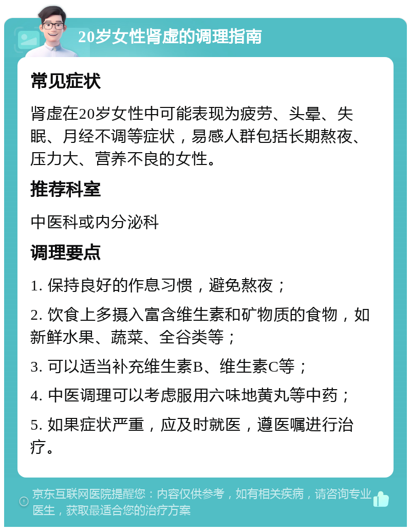 20岁女性肾虚的调理指南 常见症状 肾虚在20岁女性中可能表现为疲劳、头晕、失眠、月经不调等症状，易感人群包括长期熬夜、压力大、营养不良的女性。 推荐科室 中医科或内分泌科 调理要点 1. 保持良好的作息习惯，避免熬夜； 2. 饮食上多摄入富含维生素和矿物质的食物，如新鲜水果、蔬菜、全谷类等； 3. 可以适当补充维生素B、维生素C等； 4. 中医调理可以考虑服用六味地黄丸等中药； 5. 如果症状严重，应及时就医，遵医嘱进行治疗。