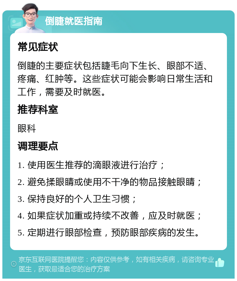 倒睫就医指南 常见症状 倒睫的主要症状包括睫毛向下生长、眼部不适、疼痛、红肿等。这些症状可能会影响日常生活和工作，需要及时就医。 推荐科室 眼科 调理要点 1. 使用医生推荐的滴眼液进行治疗； 2. 避免揉眼睛或使用不干净的物品接触眼睛； 3. 保持良好的个人卫生习惯； 4. 如果症状加重或持续不改善，应及时就医； 5. 定期进行眼部检查，预防眼部疾病的发生。